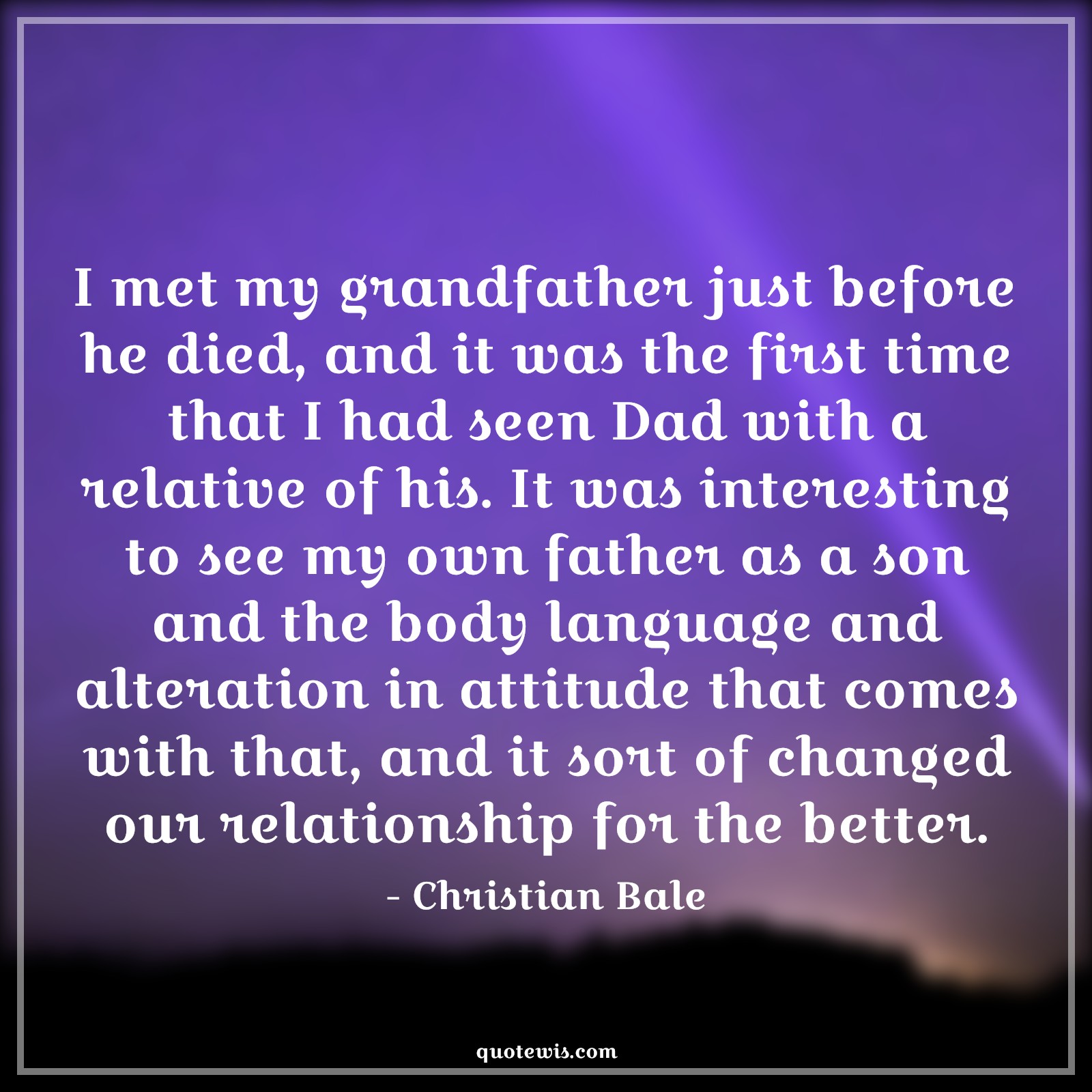 I met my grandfather just before he died, and it was the first time that I had seen Dad with a relative of his. It was interesting to see my own father as a son and the body language and alteration in attitude that comes with that, and it sort of changed our relationship for the better. - Christian Bale Quotes |  Attitude Quotes, I met my grandfather just before he died, and it was the first time that I had seen Dad with a relative of his. It was interesting to see my own father as a son and the body language and alteration in attitude that comes with that, and it sort of changed our relationship for the better. - Christian Bale Quotes |  Attitude Quotes,