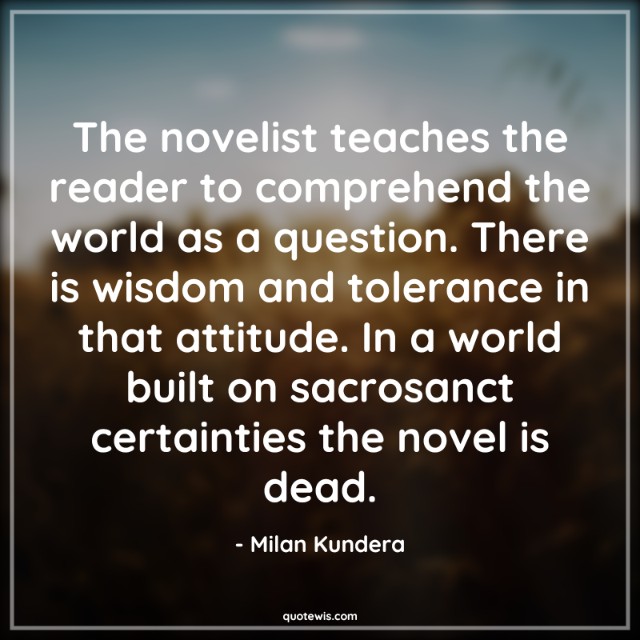The novelist teaches the reader to comprehend the world as a question. There is wisdom and tolerance in that attitude. In a world built on sacrosanct certainties the novel is dead. The novelist teaches the reader to comprehend the world as a question. There is wisdom and tolerance in that attitude. In a world built on sacrosanct certainties the novel is dead.