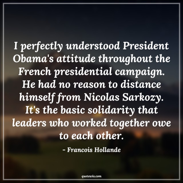 I perfectly understood President Obama's attitude throughout the French presidential campaign. He had no reason to distance himself from Nicolas Sarkozy. It's the basic solidarity that leaders who worked together owe to each other. I perfectly understood President Obama's attitude throughout the French presidential campaign. He had no reason to distance himself from Nicolas Sarkozy. It's the basic solidarity that leaders who worked together owe to each other.