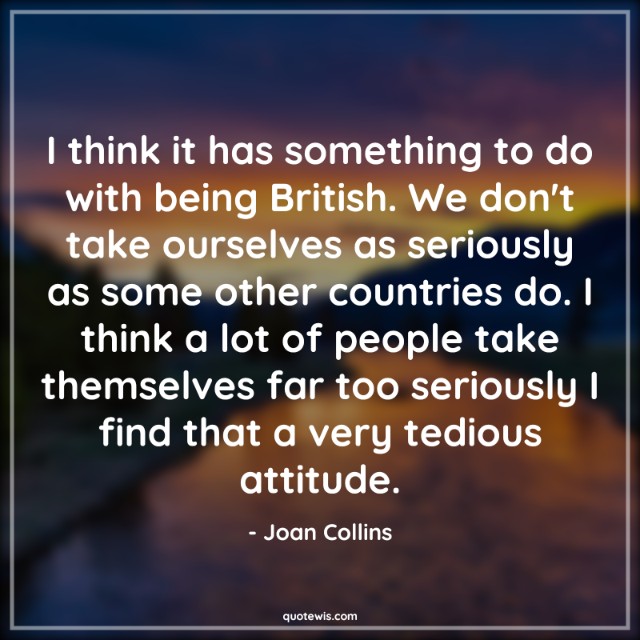 I think it has something to do with being British. We don't take ourselves as seriously as some other countries do. I think a lot of people take themselves far too seriously I find that a very tedious attitude. I think it has something to do with being British. We don't take ourselves as seriously as some other countries do. I think a lot of people take themselves far too seriously I find that a very tedious attitude.