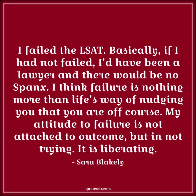 I failed the LSAT. Basically, if I had not failed, I'd have been a lawyer and there would be no Spanx. I think failure is nothing more than life's way of nudging you that you are off course. My attitude to failure is not attached to outcome, but in not trying. It is liberating. I failed the LSAT. Basically, if I had not failed, I'd have been a lawyer and there would be no Spanx. I think failure is nothing more than life's way of nudging you that you are off course. My attitude to failure is not attached to outcome, but in not trying. It is liberating.
