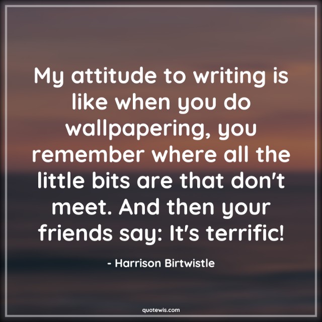 My attitude to writing is like when you do wallpapering, you remember where all the little bits are that don't meet. And then your friends say: It's terrific! My attitude to writing is like when you do wallpapering, you remember where all the little bits are that don't meet. And then your friends say: It's terrific!