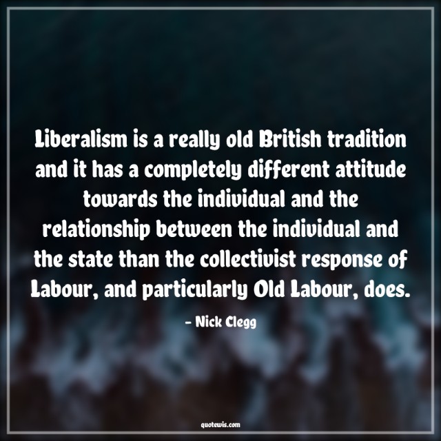 Liberalism is a really old British tradition and it has a completely different attitude towards the individual and the relationship between the individual and the state than the collectivist response of Labour, and particularly Old Labour, does. Liberalism is a really old British tradition and it has a completely different attitude towards the individual and the relationship between the individual and the state than the collectivist response of Labour, and particularly Old Labour, does.