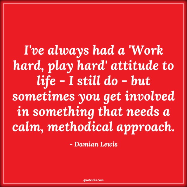 I've always had a 'Work hard, play hard' attitude to life - I still do - but sometimes you get involved in something that needs a calm, methodical approach. I've always had a 'Work hard, play hard' attitude to life - I still do - but sometimes you get involved in something that needs a calm, methodical approach.