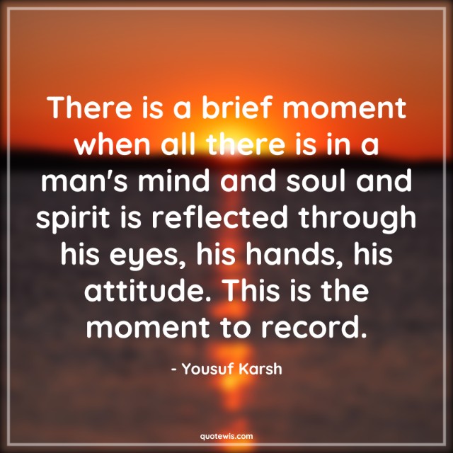 There is a brief moment when all there is in a man's mind and soul and spirit is reflected through his eyes, his hands, his attitude. This is the moment to record. There is a brief moment when all there is in a man's mind and soul and spirit is reflected through his eyes, his hands, his attitude. This is the moment to record.