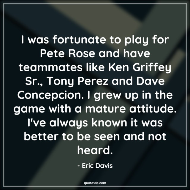 I was fortunate to play for Pete Rose and have teammates like Ken Griffey Sr., Tony Perez and Dave Concepcion. I grew up in the game with a mature attitude. I've always known it was better to be seen and not heard. I was fortunate to play for Pete Rose and have teammates like Ken Griffey Sr., Tony Perez and Dave Concepcion. I grew up in the game with a mature attitude. I've always known it was better to be seen and not heard.