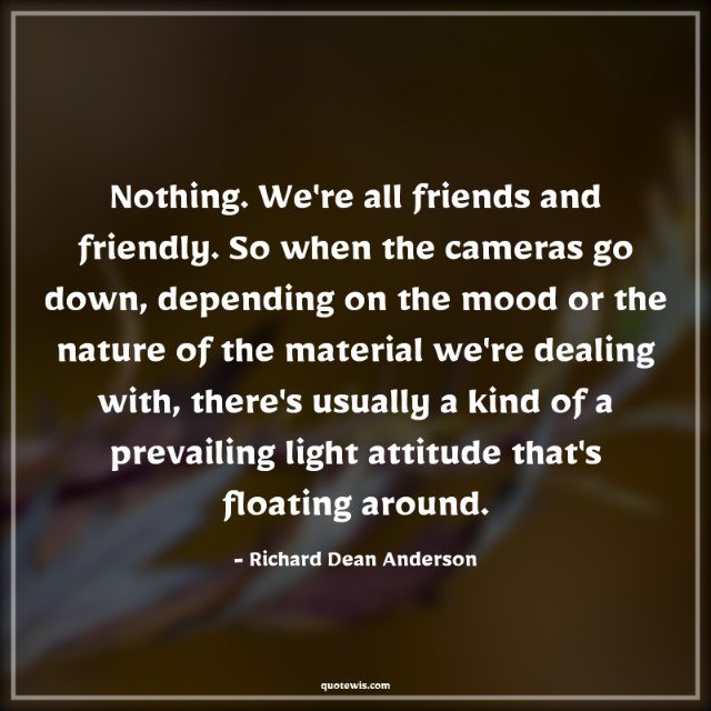 Nothing. We're all friends and friendly. So when the cameras go down, depending on the mood or the nature of the material we're dealing with, there's usually a kind of a prevailing light attitude that's floating around. Nothing. We're all friends and friendly. So when the cameras go down, depending on the mood or the nature of the material we're dealing with, there's usually a kind of a prevailing light attitude that's floating around.