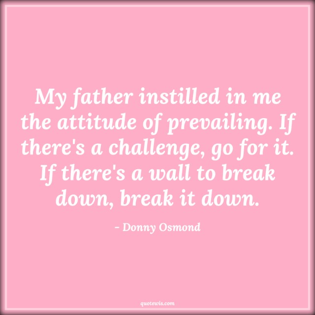 My father instilled in me the attitude of prevailing. If there's a challenge, go for it. If there's a wall to break down, break it down. My father instilled in me the attitude of prevailing. If there's a challenge, go for it. If there's a wall to break down, break it down.