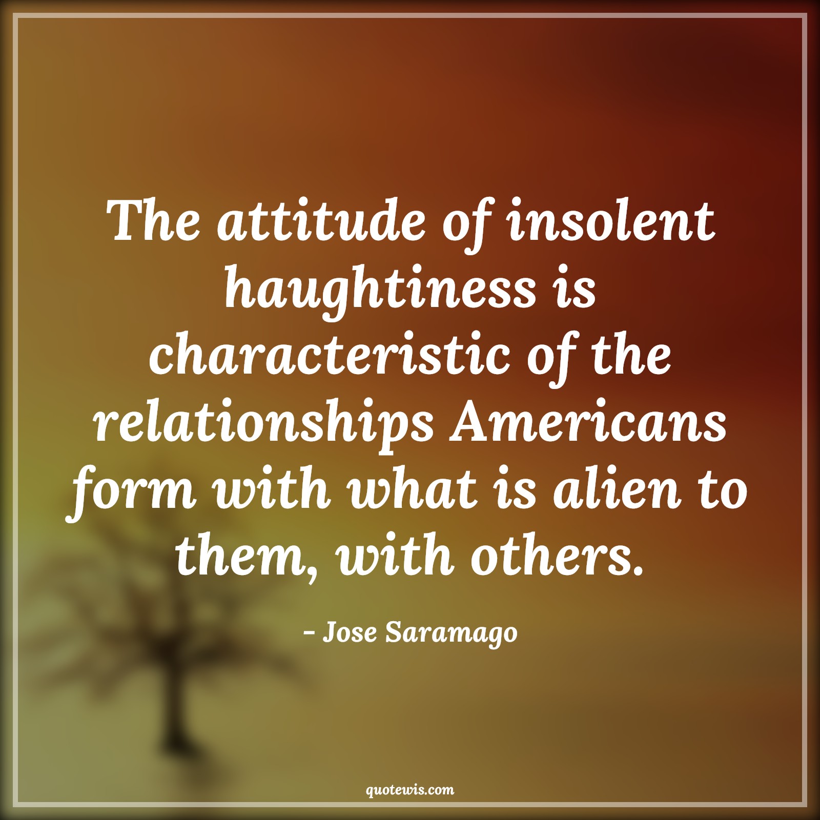 The attitude of insolent haughtiness is characteristic of the relationships Americans form with what is alien to them, with others. - Jose Saramago Quotes |  Attitude Quotes, The attitude of insolent haughtiness is characteristic of the relationships Americans form with what is alien to them, with others. - Jose Saramago Quotes |  Attitude Quotes,