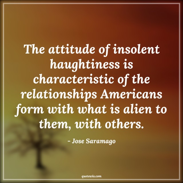 The attitude of insolent haughtiness is characteristic of the relationships Americans form with what is alien to them, with others. The attitude of insolent haughtiness is characteristic of the relationships Americans form with what is alien to them, with others.