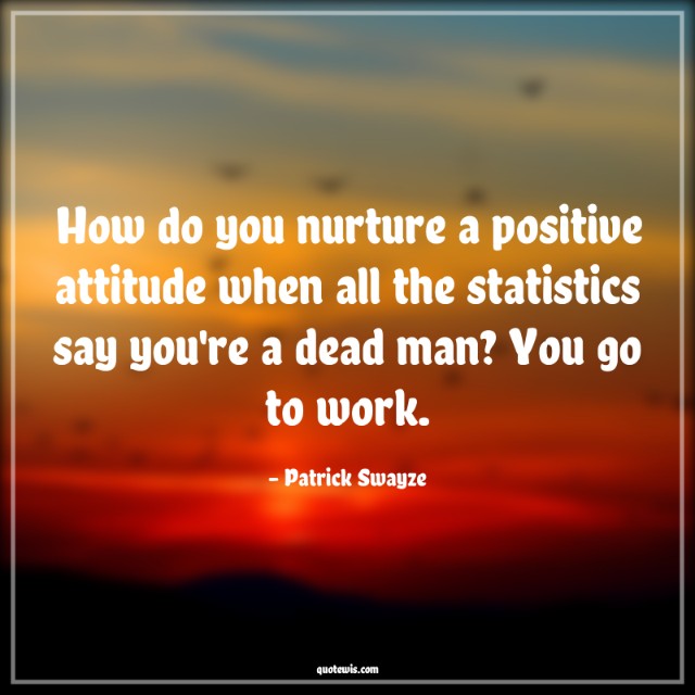 How do you nurture a positive attitude when all the statistics say you're a dead man? You go to work. How do you nurture a positive attitude when all the statistics say you're a dead man? You go to work.