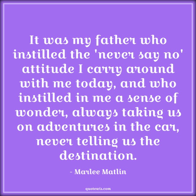 It was my father who instilled the 'never say no' attitude I carry around with me today, and who instilled in me a sense of wonder, always taking us on adventures in the car, never telling us the destination. It was my father who instilled the 'never say no' attitude I carry around with me today, and who instilled in me a sense of wonder, always taking us on adventures in the car, never telling us the destination.