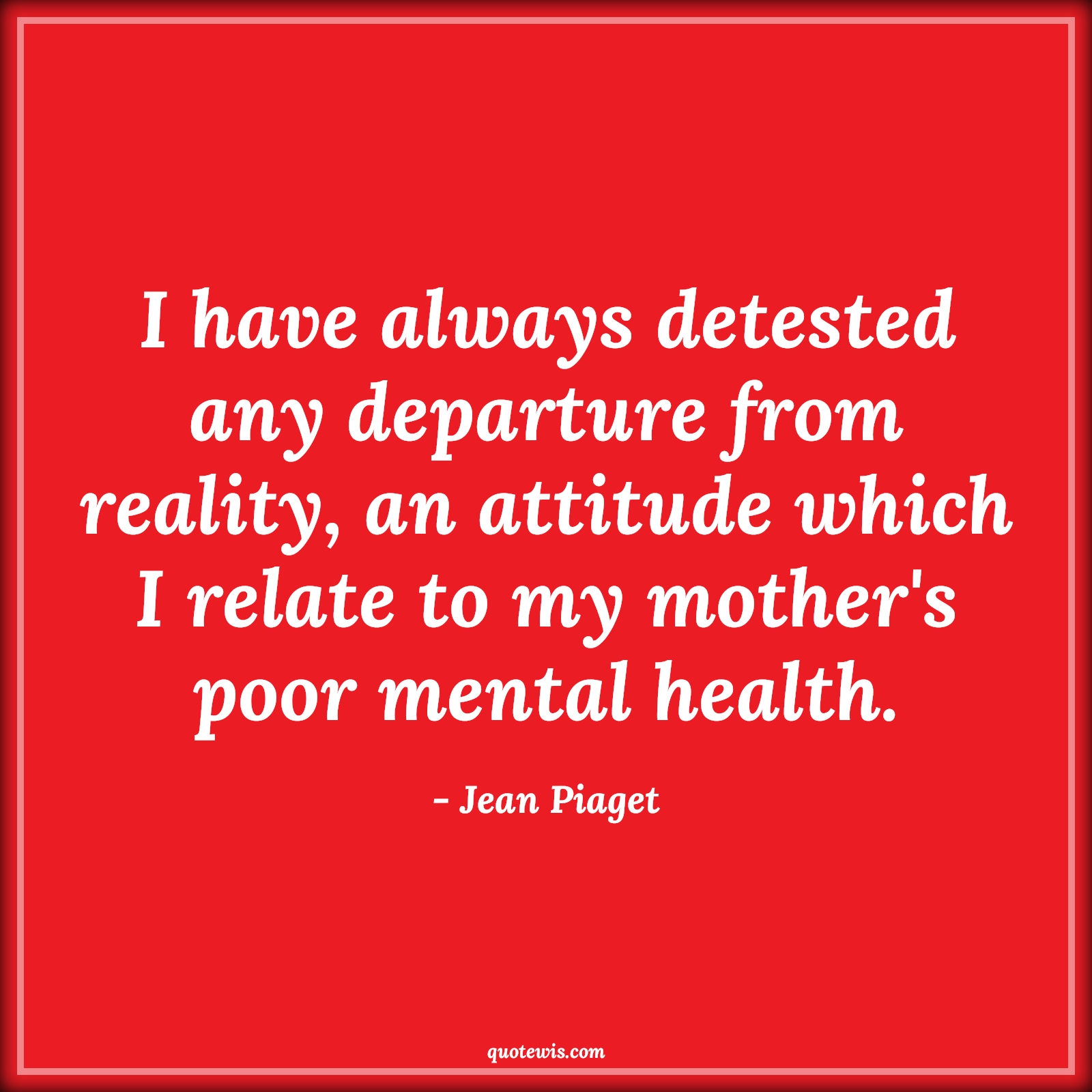 I have always detested any departure from reality, an attitude which I relate to my mother's poor mental health. - Jean Piaget Quotes |  Attitude Quotes, I have always detested any departure from reality, an attitude which I relate to my mother's poor mental health. - Jean Piaget Quotes |  Attitude Quotes,