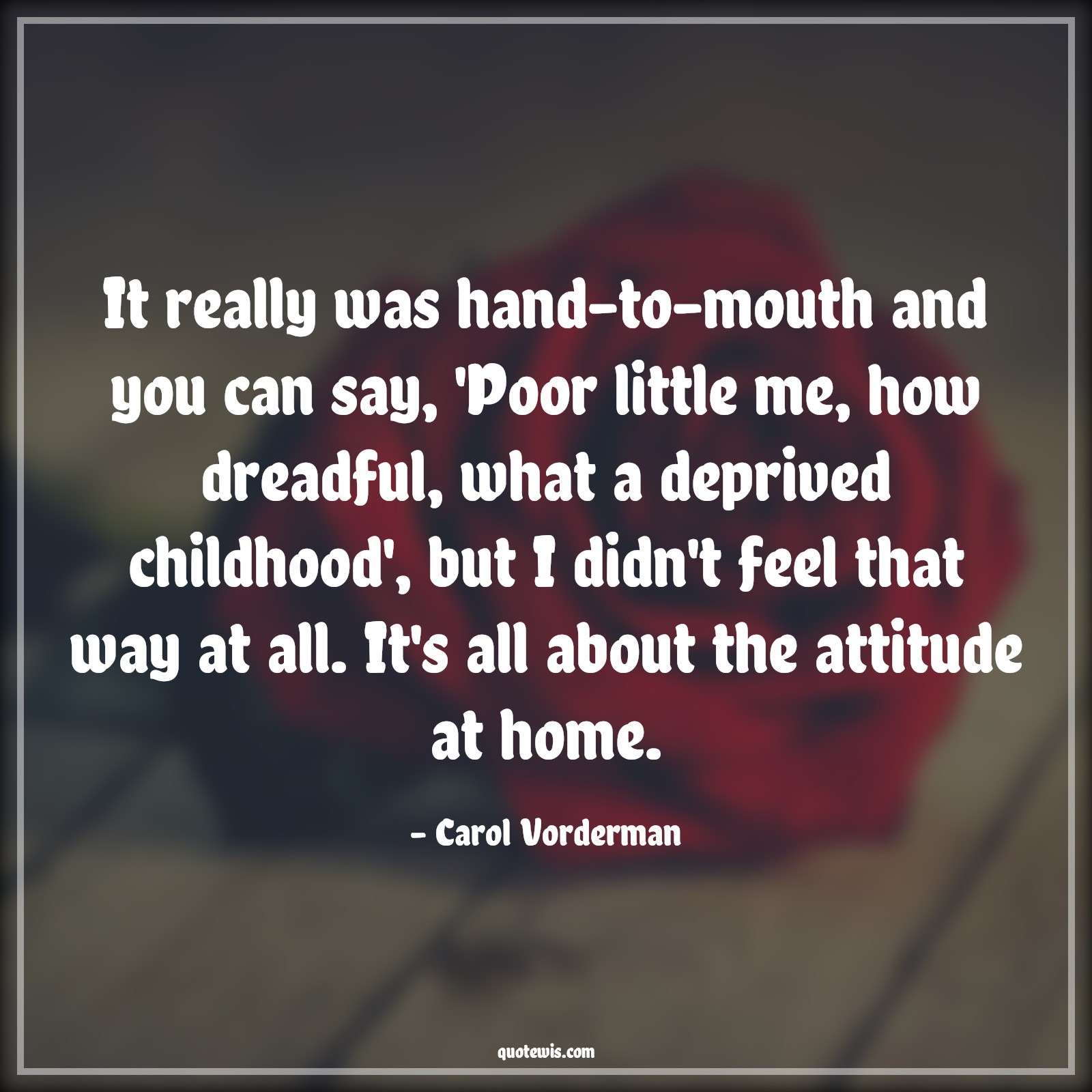 It really was hand-to-mouth and you can say, 'Poor little me, how dreadful, what a deprived childhood', but I didn't feel that way at all. It's all about the attitude at home. - Carol Vorderman Quotes |  Attitude Quotes, It really was hand-to-mouth and you can say, 'Poor little me, how dreadful, what a deprived childhood', but I didn't feel that way at all. It's all about the attitude at home. - Carol Vorderman Quotes |  Attitude Quotes,