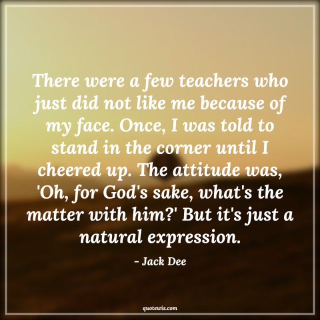 There were a few teachers who just did not like me because of my face. Once, I was told to stand in the corner until I cheered up. The attitude was, 'Oh, for God's sake, what's the matter with him?' But it's just a natural expression. There were a few teachers who just did not like me because of my face. Once, I was told to stand in the corner until I cheered up. The attitude was, 'Oh, for God's sake, what's the matter with him?' But it's just a natural expression.