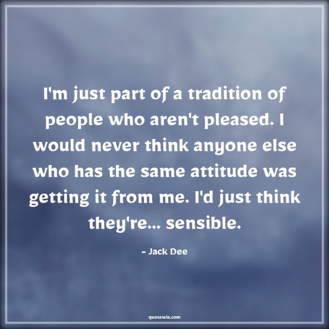 I'm just part of a tradition of people who aren't pleased. I would never think anyone else who has the same attitude was getting it from me. I'd just think they're... sensible. I'm just part of a tradition of people who aren't pleased. I would never think anyone else who has the same attitude was getting it from me. I'd just think they're... sensible.