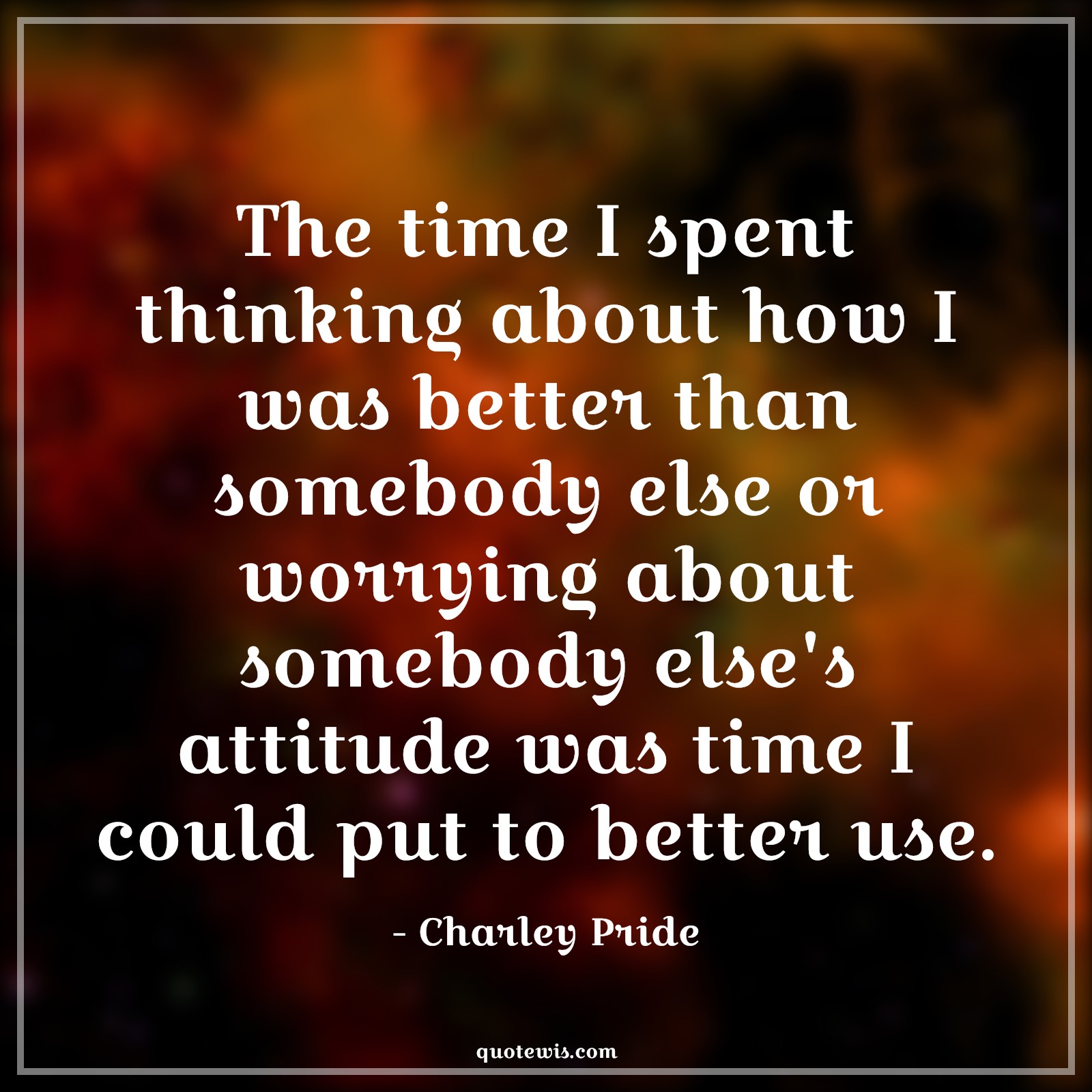 The time I spent thinking about how I was better than somebody else or worrying about somebody else's attitude was time I could put to better use. The time I spent thinking about how I was better than somebody else or worrying about somebody else's attitude was time I could put to better use.