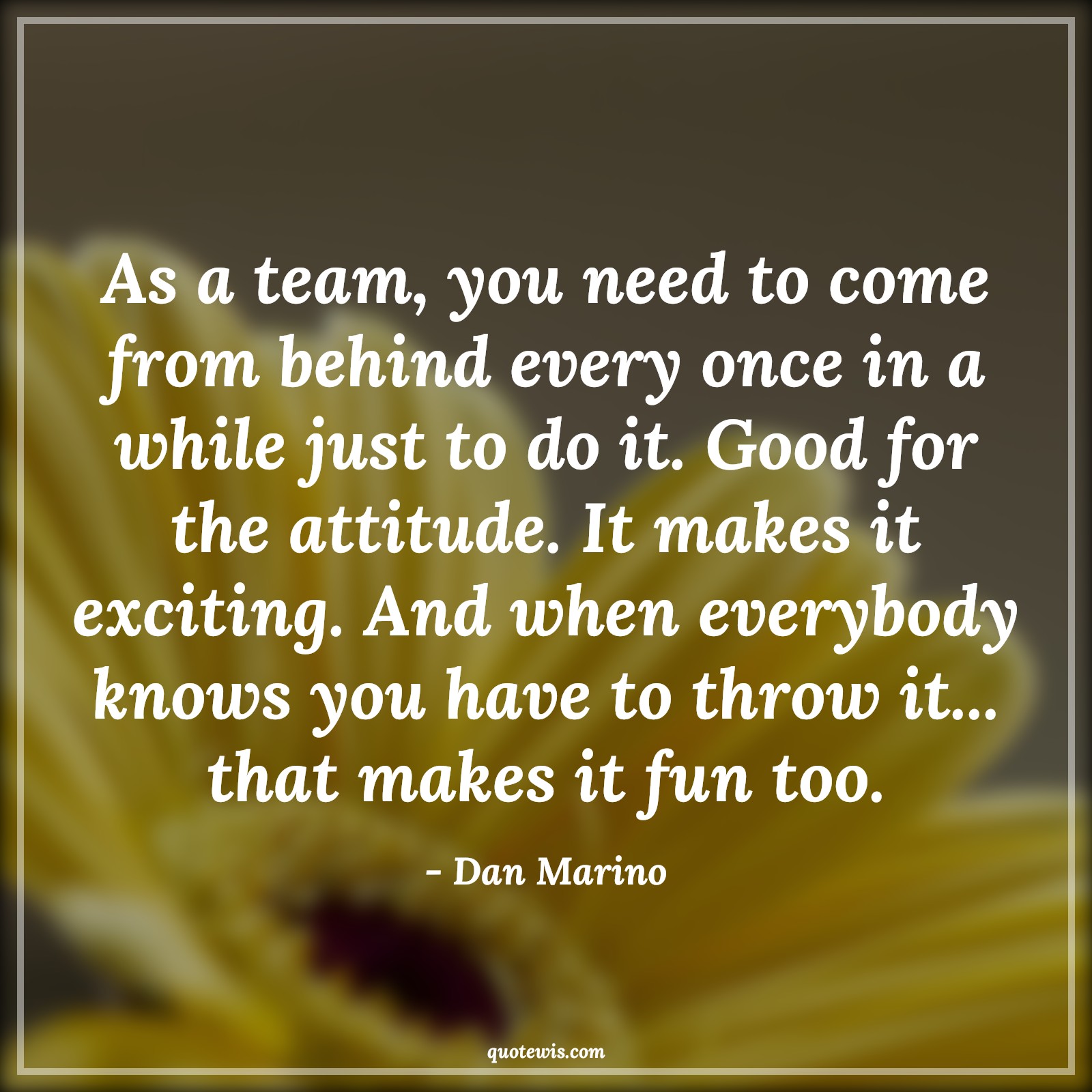 As a team, you need to come from behind every once in a while just to do it. Good for the attitude. It makes it exciting. And when everybody knows you have to throw it... that makes it fun too. - Dan Marino Quotes |  Attitude Quotes, As a team, you need to come from behind every once in a while just to do it. Good for the attitude. It makes it exciting. And when everybody knows you have to throw it... that makes it fun too. - Dan Marino Quotes |  Attitude Quotes,