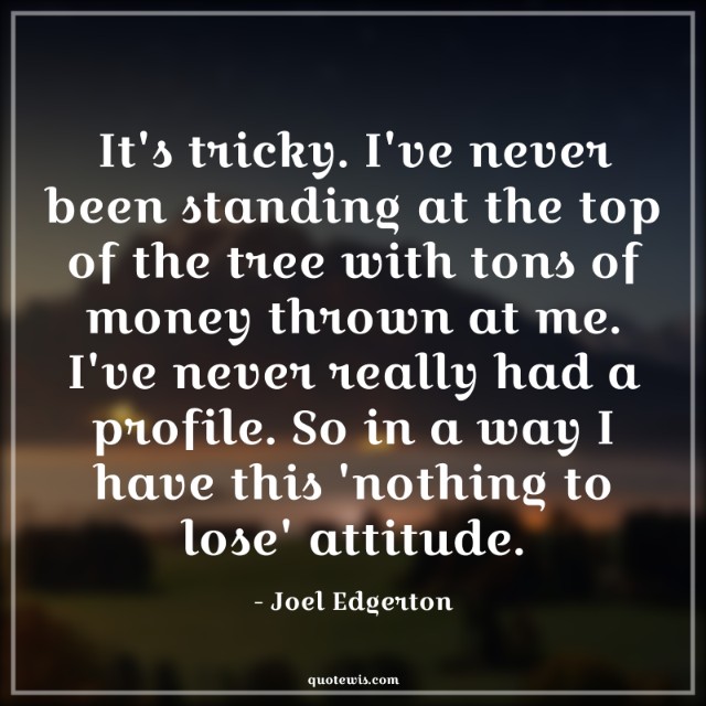 It's tricky. I've never been standing at the top of the tree with tons of money thrown at me. I've never really had a profile. So in a way I have this 'nothing to lose' attitude. It's tricky. I've never been standing at the top of the tree with tons of money thrown at me. I've never really had a profile. So in a way I have this 'nothing to lose' attitude.