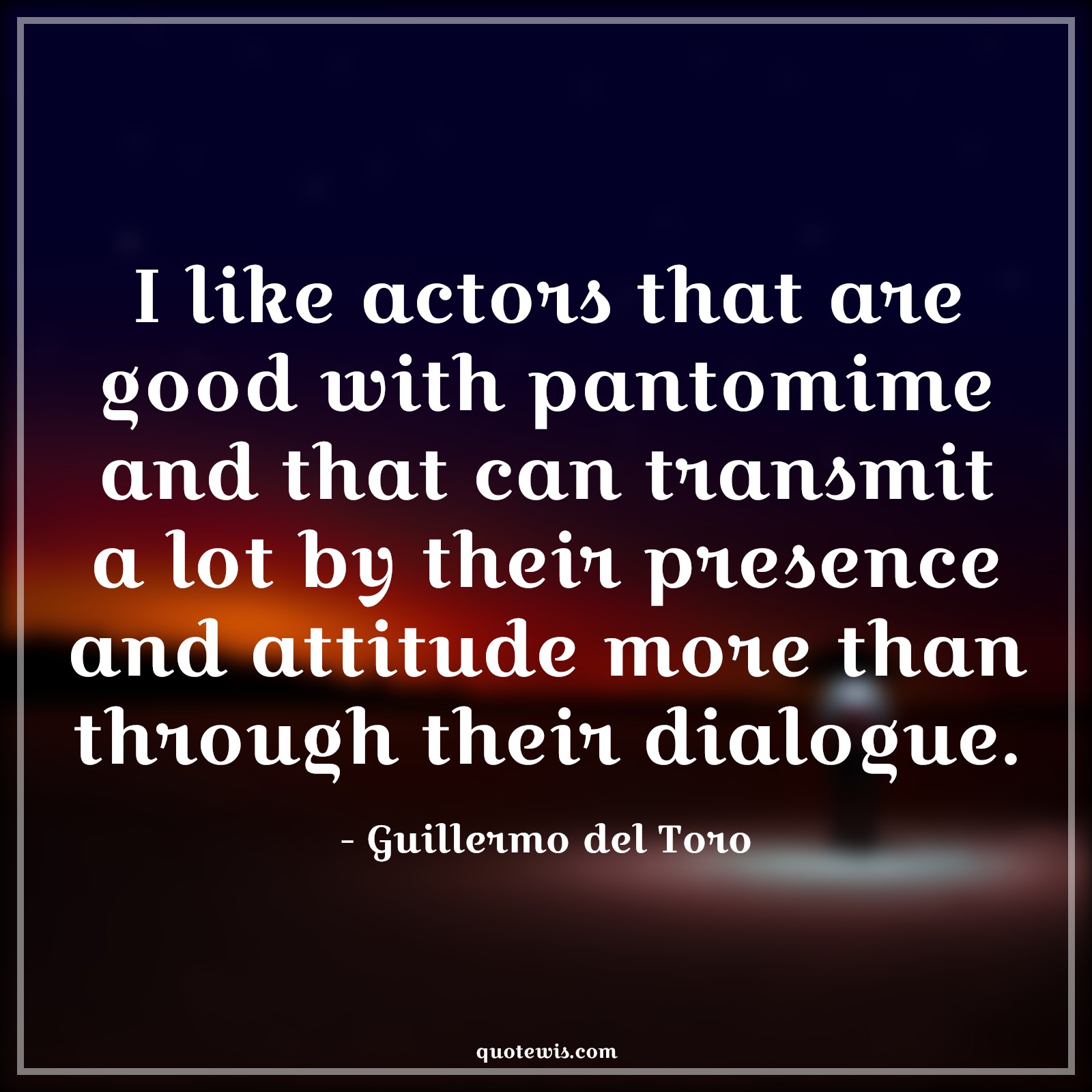 I like actors that are good with pantomime and that can transmit a lot by their presence and attitude more than through their dialogue. I like actors that are good with pantomime and that can transmit a lot by their presence and attitude more than through their dialogue.