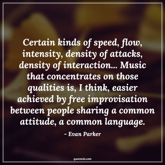 Certain kinds of speed, flow, intensity, density of attacks, density of interaction... Music that concentrates on those qualities is, I think, easier achieved by free improvisation between people sharing a common attitude, a common language. Certain kinds of speed, flow, intensity, density of attacks, density of interaction... Music that concentrates on those qualities is, I think, easier achieved by free improvisation between people sharing a common attitude, a common language.