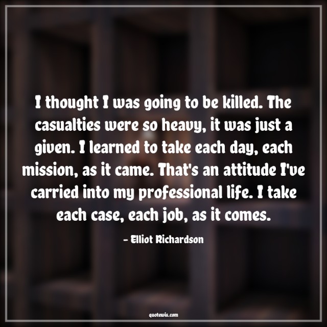 I thought I was going to be killed. The casualties were so heavy, it was just a given. I learned to take each day, each mission, as it came. That's an attitude I've carried into my professional life. I take each case, each job, as it comes. I thought I was going to be killed. The casualties were so heavy, it was just a given. I learned to take each day, each mission, as it came. That's an attitude I've carried into my professional life. I take each case, each job, as it comes.