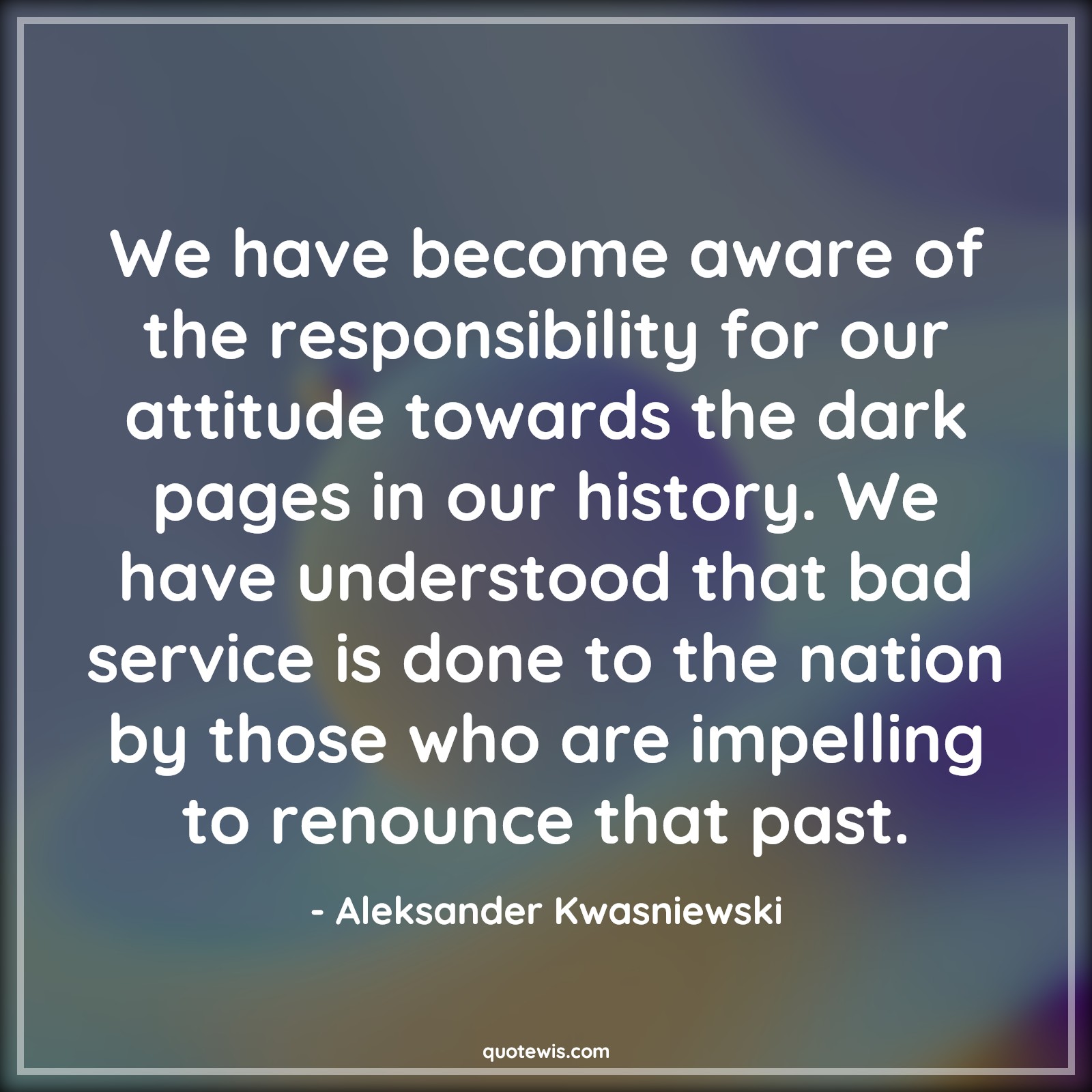 We have become aware of the responsibility for our attitude towards the dark pages in our history. We have understood that bad service is done to the nation by those who are impelling to renounce that past. - Aleksander Kwasniewski Quotes |  Attitude Quotes, We have become aware of the responsibility for our attitude towards the dark pages in our history. We have understood that bad service is done to the nation by those who are impelling to renounce that past. - Aleksander Kwasniewski Quotes |  Attitude Quotes,