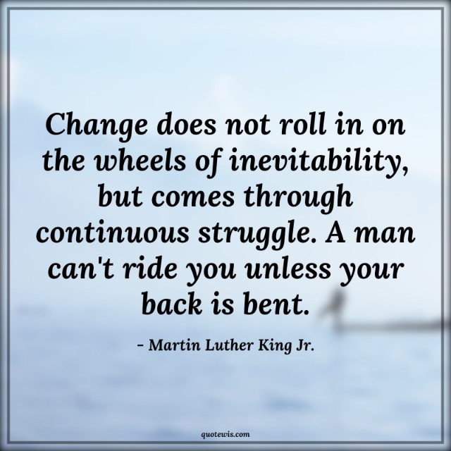Change does not roll in on the wheels of inevitability, but comes through continuous struggle. A man can't ride you unless your back is bent. Change does not roll in on the wheels of inevitability, but comes through continuous struggle. A man can't ride you unless your back is bent.