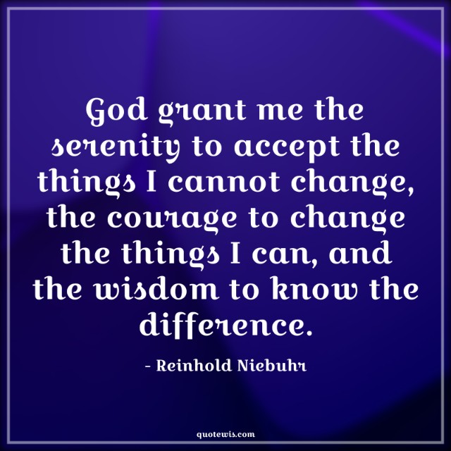 God grant me the serenity to accept the things I cannot change, the courage to change the things I can, and the wisdom to know the difference. God grant me the serenity to accept the things I cannot change, the courage to change the things I can, and the wisdom to know the difference.