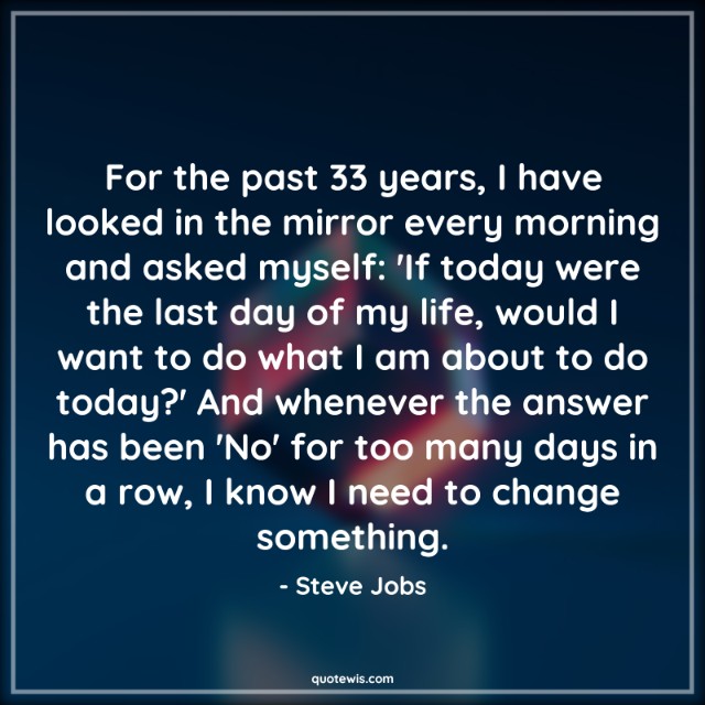 For the past 33 years, I have looked in the mirror every morning and asked myself: 'If today were the last day of my life, would I want to do what I am about to do today?' And whenever the answer has been 'No' for too many days in a row, I know I need to change something. For the past 33 years, I have looked in the mirror every morning and asked myself: 'If today were the last day of my life, would I want to do what I am about to do today?' And whenever the answer has been 'No' for too many days in a row, I know I need to change something.