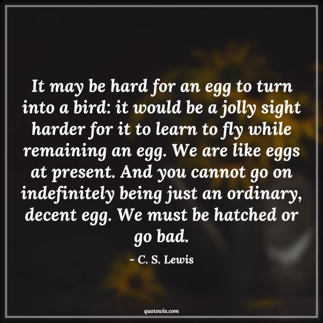 It may be hard for an egg to turn into a bird: it would be a jolly sight harder for it to learn to fly while remaining an egg. We are like eggs at present. And you cannot go on indefinitely being just an ordinary, decent egg. We must be hatched or go bad. It may be hard for an egg to turn into a bird: it would be a jolly sight harder for it to learn to fly while remaining an egg. We are like eggs at present. And you cannot go on indefinitely being just an ordinary, decent egg. We must be hatched or go bad.