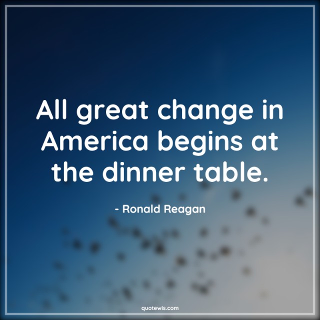 All great change in America begins at the dinner table. All great change in America begins at the dinner table.