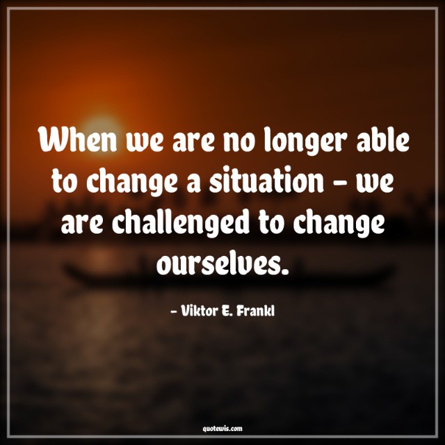 When we are no longer able to change a situation - we are challenged to change ourselves. When we are no longer able to change a situation - we are challenged to change ourselves.