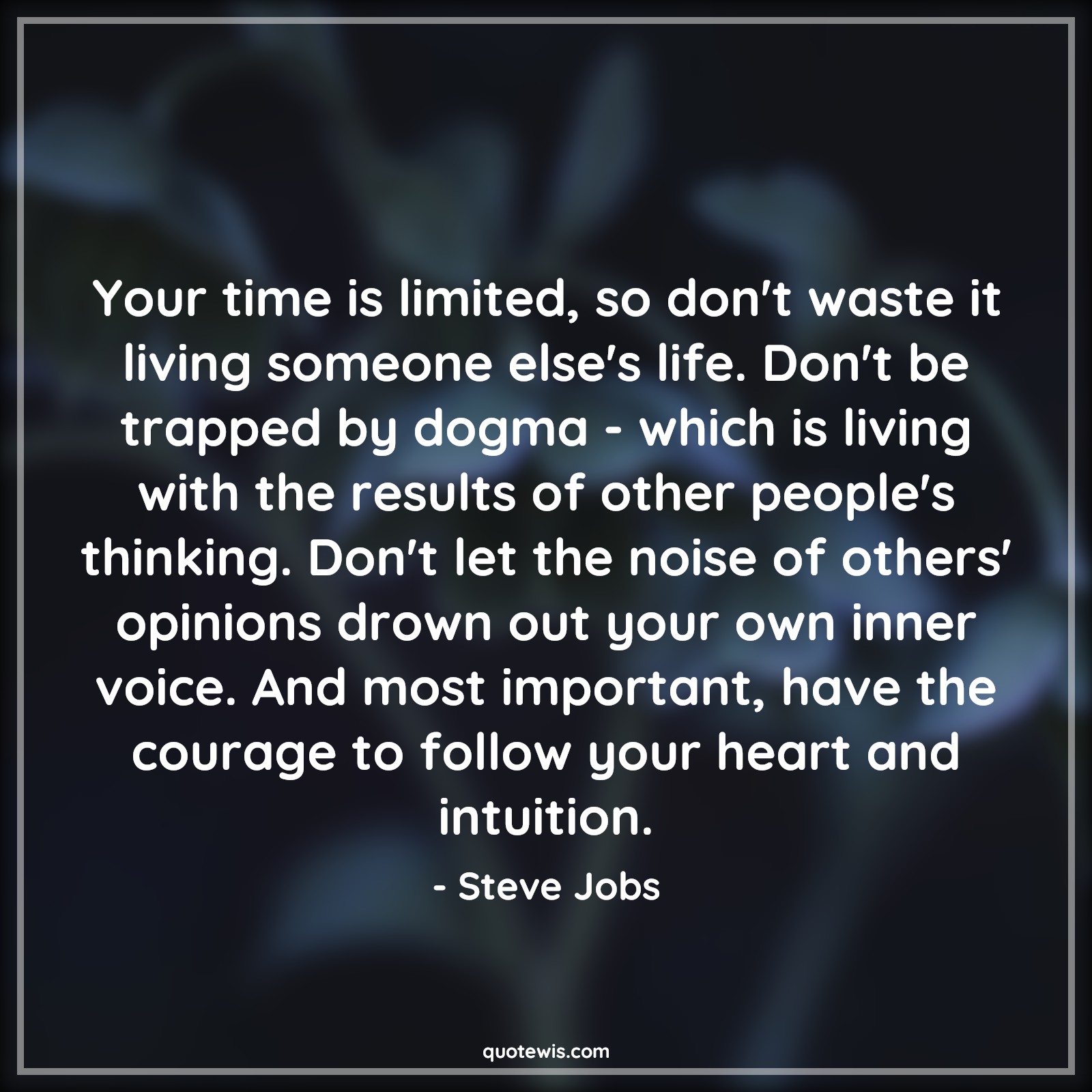 Your time is limited, so don't waste it living someone else's life. Don't be trapped by dogma - which is living with the results of other people's thinking. Don't let the noise of others' opinions drown out your own inner voice. And most important, have the courage to follow your heart and intuition. - Steve Jobs Quotes |  Courage Quotes, Your time is limited, so don't waste it living someone else's life. Don't be trapped by dogma - which is living with the results of other people's thinking. Don't let the noise of others' opinions drown out your own inner voice. And most important, have the courage to follow your heart and intuition. - Steve Jobs Quotes |  Courage Quotes,