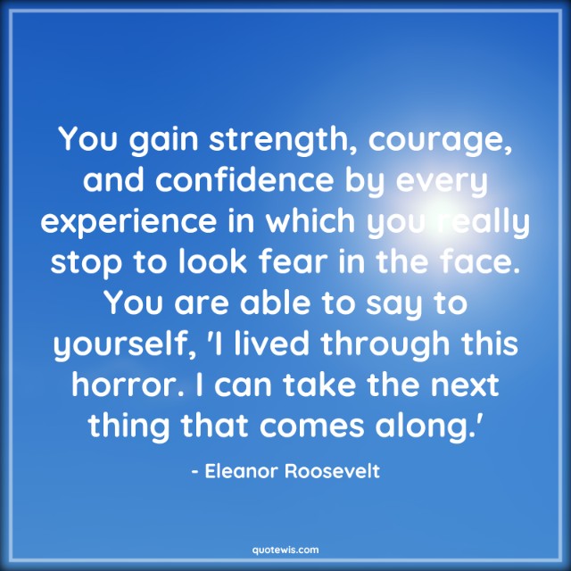 You gain strength, courage, and confidence by every experience in which you really stop to look fear in the face. You are able to say to yourself, 'I lived through this horror. I can take the next thing that comes along.' You gain strength, courage, and confidence by every experience in which you really stop to look fear in the face. You are able to say to yourself, 'I lived through this horror. I can take the next thing that comes along.'