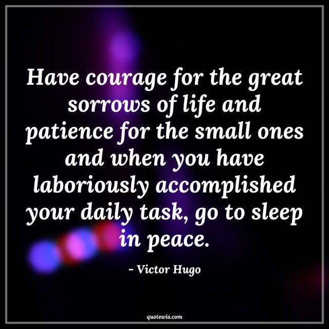 Have courage for the great sorrows of life and patience for the small ones and when you have laboriously accomplished your daily task, go to sleep in peace. Have courage for the great sorrows of life and patience for the small ones and when you have laboriously accomplished your daily task, go to sleep in peace.
