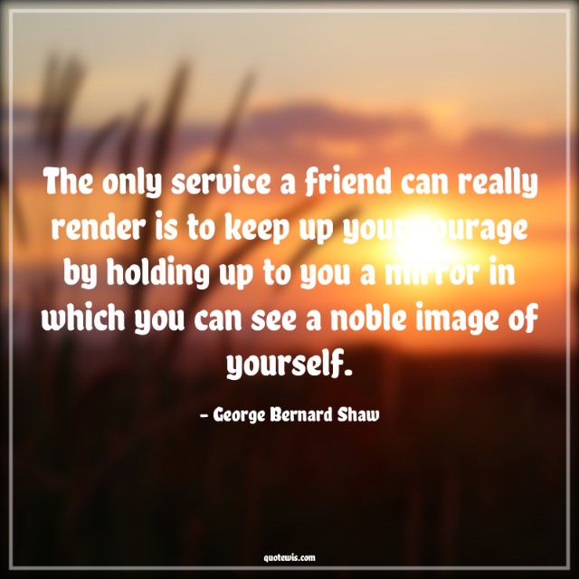 The only service a friend can really render is to keep up your courage by holding up to you a mirror in which you can see a noble image of yourself. The only service a friend can really render is to keep up your courage by holding up to you a mirror in which you can see a noble image of yourself.