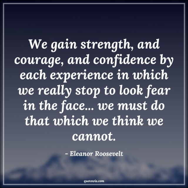 We gain strength, and courage, and confidence by each experience in which we really stop to look fear in the face... we must do that which we think we cannot. We gain strength, and courage, and confidence by each experience in which we really stop to look fear in the face... we must do that which we think we cannot.