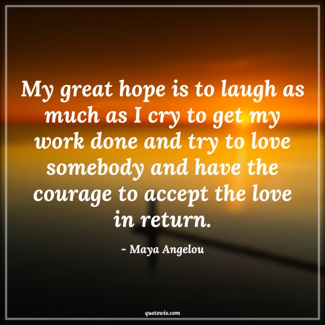 My great hope is to laugh as much as I cry to get my work done and try to love somebody and have the courage to accept the love in return. My great hope is to laugh as much as I cry to get my work done and try to love somebody and have the courage to accept the love in return.