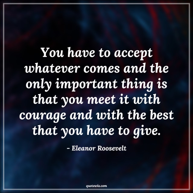 You have to accept whatever comes and the only important thing is that you meet it with courage and with the best that you have to give. You have to accept whatever comes and the only important thing is that you meet it with courage and with the best that you have to give.