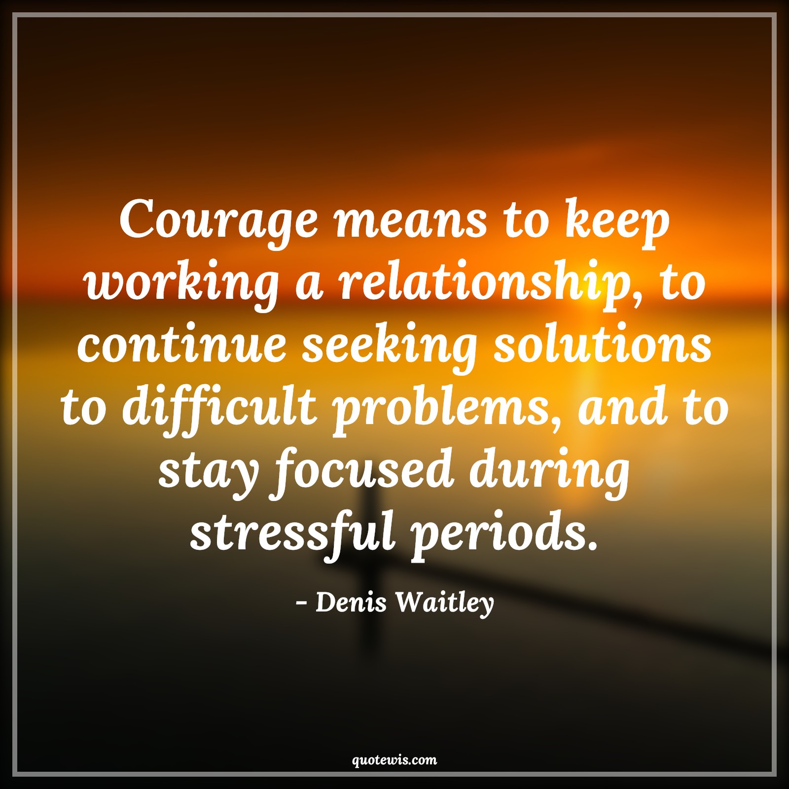 Courage means to keep working a relationship, to continue seeking solutions to difficult problems, and to stay focused during stressful periods. - Denis Waitley Quotes |  Courage Quotes, Courage means to keep working a relationship, to continue seeking solutions to difficult problems, and to stay focused during stressful periods. - Denis Waitley Quotes |  Courage Quotes,