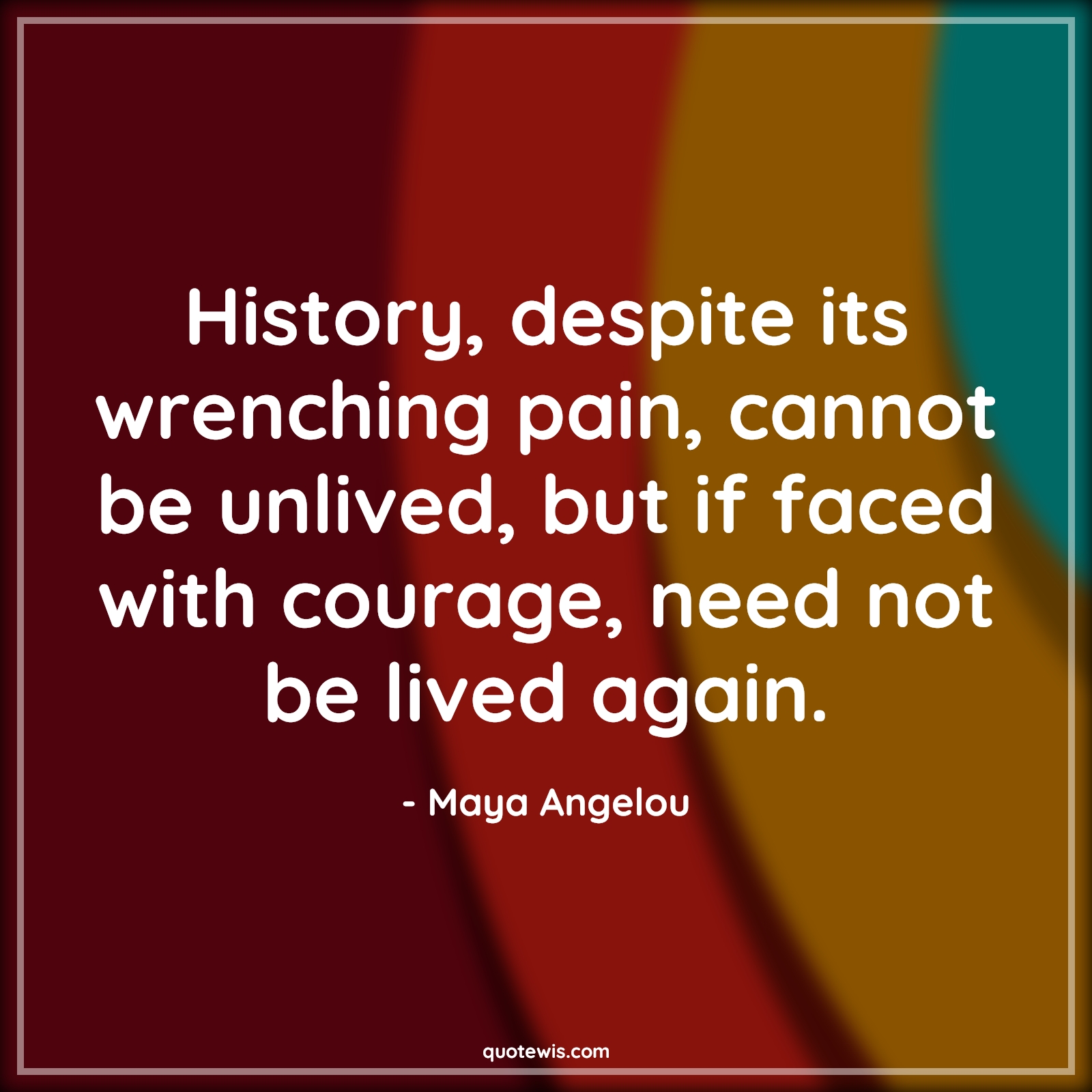 History, despite its wrenching pain, cannot be unlived, but if faced with courage, need not be lived again. - Maya Angelou Quotes |  Courage Quotes, History, despite its wrenching pain, cannot be unlived, but if faced with courage, need not be lived again. - Maya Angelou Quotes |  Courage Quotes,