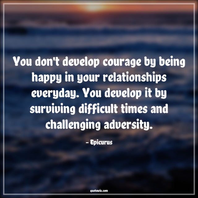 You don't develop courage by being happy in your relationships everyday. You develop it by surviving difficult times and challenging adversity. You don't develop courage by being happy in your relationships everyday. You develop it by surviving difficult times and challenging adversity.