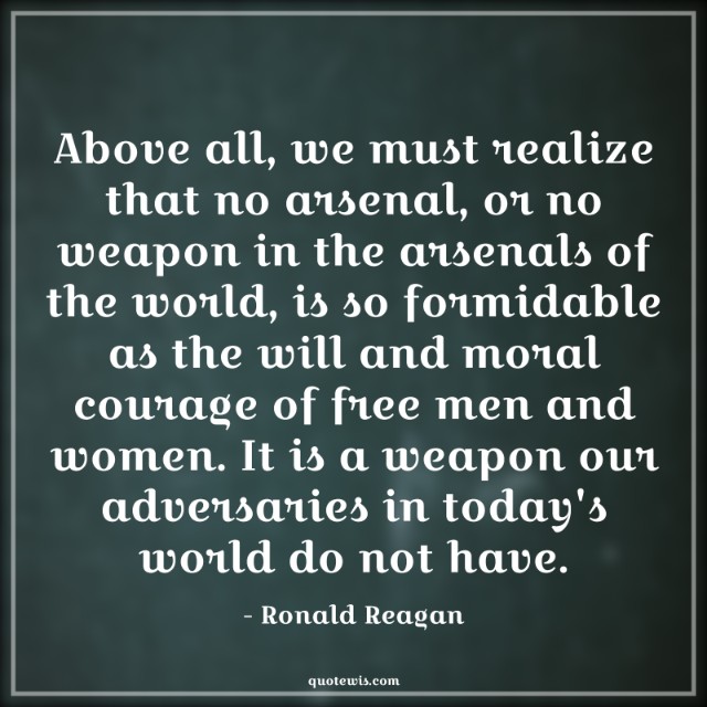Above all, we must realize that no arsenal, or no weapon in the arsenals of the world, is so formidable as the will and moral courage of free men and women. It is a weapon our adversaries in today's world do not have. Above all, we must realize that no arsenal, or no weapon in the arsenals of the world, is so formidable as the will and moral courage of free men and women. It is a weapon our adversaries in today's world do not have.
