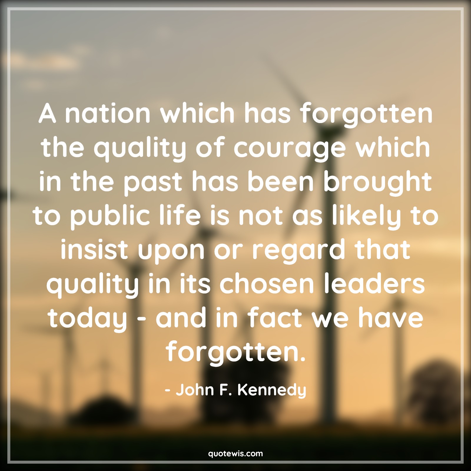 A nation which has forgotten the quality of courage which in the past has been brought to public life is not as likely to insist upon or regard that quality in its chosen leaders today - and in fact we have forgotten. - John F. Kennedy Quotes |  Courage Quotes, A nation which has forgotten the quality of courage which in the past has been brought to public life is not as likely to insist upon or regard that quality in its chosen leaders today - and in fact we have forgotten. - John F. Kennedy Quotes |  Courage Quotes,