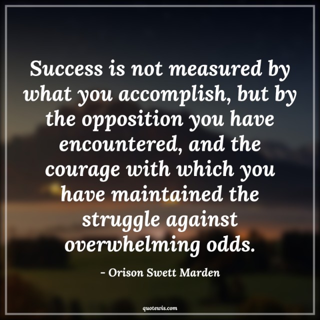 Success is not measured by what you accomplish, but by the opposition you have encountered, and the courage with which you have maintained the struggle against overwhelming odds. Success is not measured by what you accomplish, but by the opposition you have encountered, and the courage with which you have maintained the struggle against overwhelming odds.