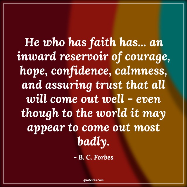 He who has faith has... an inward reservoir of courage, hope, confidence, calmness, and assuring trust that all will come out well - even though to the world it may appear to come out most badly. He who has faith has... an inward reservoir of courage, hope, confidence, calmness, and assuring trust that all will come out well - even though to the world it may appear to come out most badly.
