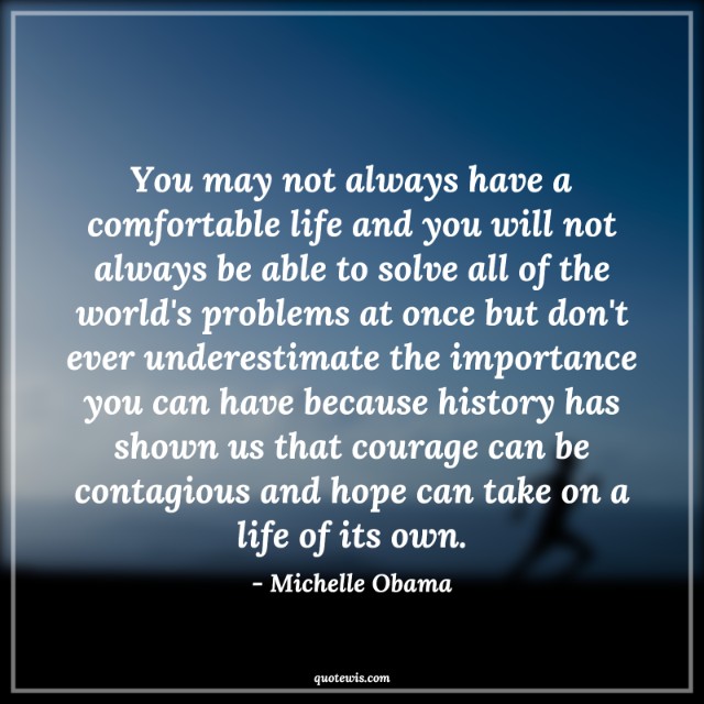 You may not always have a comfortable life and you will not always be able to solve all of the world's problems at once but don't ever underestimate the importance you can have because history has shown us that courage can be contagious and hope can take on a life of its own. You may not always have a comfortable life and you will not always be able to solve all of the world's problems at once but don't ever underestimate the importance you can have because history has shown us that courage can be contagious and hope can take on a life of its own.