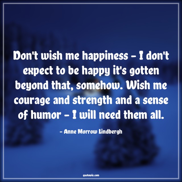Don't wish me happiness - I don't expect to be happy it's gotten beyond that, somehow. Wish me courage and strength and a sense of humor - I will need them all. Don't wish me happiness - I don't expect to be happy it's gotten beyond that, somehow. Wish me courage and strength and a sense of humor - I will need them all.