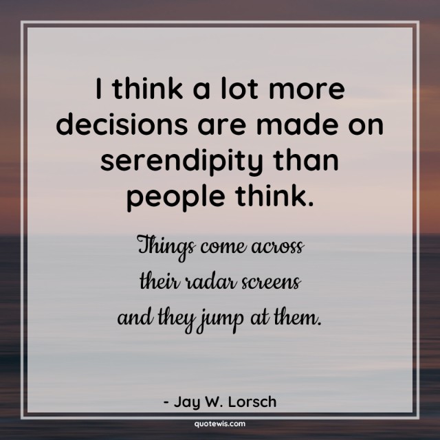 I think a lot more decisions are made on serendipity than people think. Things come across their radar screens and they jump at them. I think a lot more decisions are made on serendipity than people think. Things come across their radar screens and they jump at them.